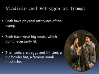 Vladimir and Estragon as tramp:
 Both have physical attributes of the
tramp
 Both have wear big boots, which
don’t necessarily fit.
 Their suits are baggy and ill fitted, a
big bowler hat, a famous small
mustache.
 
