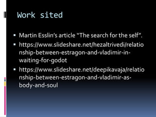 Work sited
 Martin Esslin’s article “The search for the self”.
 https://www.slideshare.net/hezaltrivedi/relatio
nship-between-estragon-and-vladimir-in-
waiting-for-godot
 https://www.slideshare.net/deepikavaja/relatio
nship-between-estragon-and-vladimir-as-
body-and-soul
 
