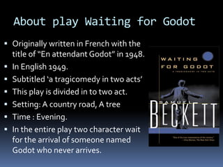 About play Waiting for Godot
 Originally written in French with the
title of “En attendant Godot” in 1948.
 In English 1949.
 Subtitled ‘a tragicomedy in two acts’
 This play is divided in to two act.
 Setting: A country road, A tree
 Time : Evening.
 In the entire play two character wait
for the arrival of someone named
Godot who never arrives.
 