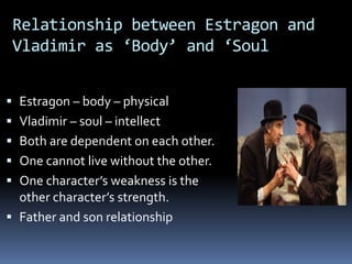 Relationship between Estragon and
Vladimir as ‘Body’ and ‘Soul
 Estragon – body – physical
 Vladimir – soul – intellect
 Both are dependent on each other.
 One cannot live without the other.
 One character’s weakness is the
other character’s strength.
 Father and son relationship
 