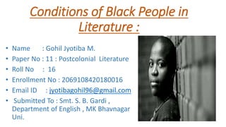 Conditions of Black People in
Literature :
• Name : Gohil Jyotiba M.
• Paper No : 11 : Postcolonial Literature
• Roll No : 16
• Enrollment No : 2069108420180016
• Email ID : jyotibagohil96@gmail.com
• Submitted To : Smt. S. B. Gardi ,
Department of English , MK Bhavnagar
Uni.
 