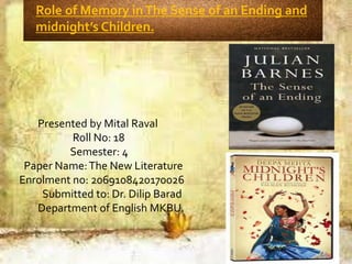 Presented by Mital Raval
Roll No: 18
Semester: 4
Paper Name:The New Literature
Enrolment no: 2069108420170026
Submitted to: Dr. Dilip Barad
Department of English MKBU.
Role of Memory inThe Sense of an Ending and
midnight’s Children.
 