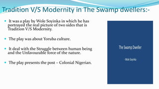 Tradition V/S Modernity in The Swamp dwellers:-
 It was a play by Wole Soyinka in which he has
portrayed the real picture of two sides that is
Tradition V/S Modernity.
 The play was about Yoruba culture.
 It deal with the Struggle between human being
and the Unfavourable force of the nature.
 The play presents the post – Colonial Nigerian.
 