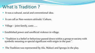 What is Tradition ?
 It was a cultural, social and conventional idea.
 It can call as Non-western attitude/ Culture.
 Village – joint family, caste......
 Established power and unofficial violence in village.
 “Tradition is a belief or behaviour passed down within a group or society with
symbolic meaning or special significant with origin in the past ”.
 The Tradition was represented by Alu, Makuri and Igwegu in the play.
 