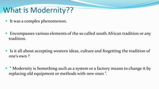 What is Modernity??
 It was a complex phenomenon.
 Encompasses various elements of the so called south African tradition or any
tradition.
 Is it all about accepting western ideas, culture and forgetting the tradition of
one’s own ?
 “ Modernity is Something such as a system or a factory means to change it by
replacing old equipment or methods with new ones ”.
 
