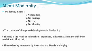 About Modernity........
 Modernity means :-
1. No tradition
2. No heritage
3. No craft
4. No identity
• The concept of change and development in Modernity.
• The city is the result of colonialism, capitalism, industrialization; the shift from
tradition to Modernity.
• The modernity represents by Awuchike and Desala in the play.
 