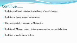 Continue......
 Tradition and Modernity is a linear theory of social change .
 Tradition- a frame work of nationhood.
 The concept of development in Modernity.
 Traditional/ Modern values : fostering encouraging corrupt behaviour.
 Tradition is taught by our elders.
 