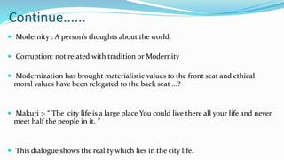 Continue......
 Modernity : A person’s thoughts about the world.
 Corruption: not related with tradition or Modernity
 Modernization has brought materialistic values to the front seat and ethical
moral values have been relegated to the back seat ...?
 Makuri :- “ The city life is a large place You could live there all your life and never
meet half the people in it. ”
 This dialogue shows the reality which lies in the city life.
 