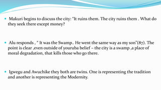  Makuri begins to discuss the city: “It ruins them. The city ruins them . What do
they seek there except money?
 Alu responds , “ It was the Swamp.. He went the same way as my son”(87). The
point is clear ,even outside of youruba belief – the city is a swamp ,a place of
moral degradation, that kills those who go there.
 Igwegu and Awuchike they both are twins. One is representing the tradition
and another is representing the Modernity.
 