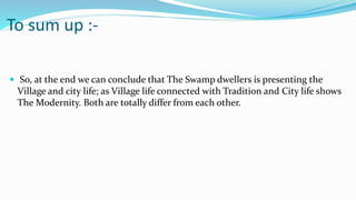 To sum up :-
 So, at the end we can conclude that The Swamp dwellers is presenting the
Village and city life; as Village life connected with Tradition and City life shows
The Modernity. Both are totally differ from each other.
 