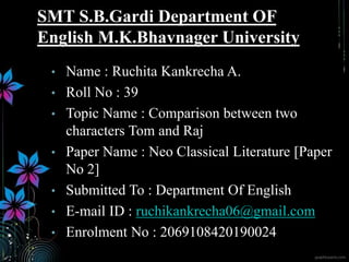 • Name : Ruchita Kankrecha A.
• Roll No : 39
• Topic Name : Comparison between two
characters Tom and Raj
• Paper Name : Neo Classical Literature [Paper
No 2]
• Submitted To : Department Of English
• E-mail ID : ruchikankrecha06@gmail.com
• Enrolment No : 2069108420190024
SMT S.B.Gardi Department OF
English M.K.Bhavnager University
 