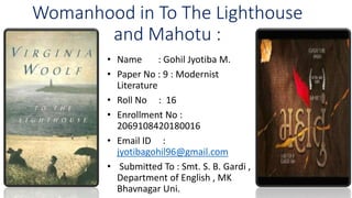 Womanhood in To The Lighthouse
and Mahotu :
• Name : Gohil Jyotiba M.
• Paper No : 9 : Modernist
Literature
• Roll No : 16
• Enrollment No :
2069108420180016
• Email ID :
jyotibagohil96@gmail.com
• Submitted To : Smt. S. B. Gardi ,
Department of English , MK
Bhavnagar Uni.
5
•
 