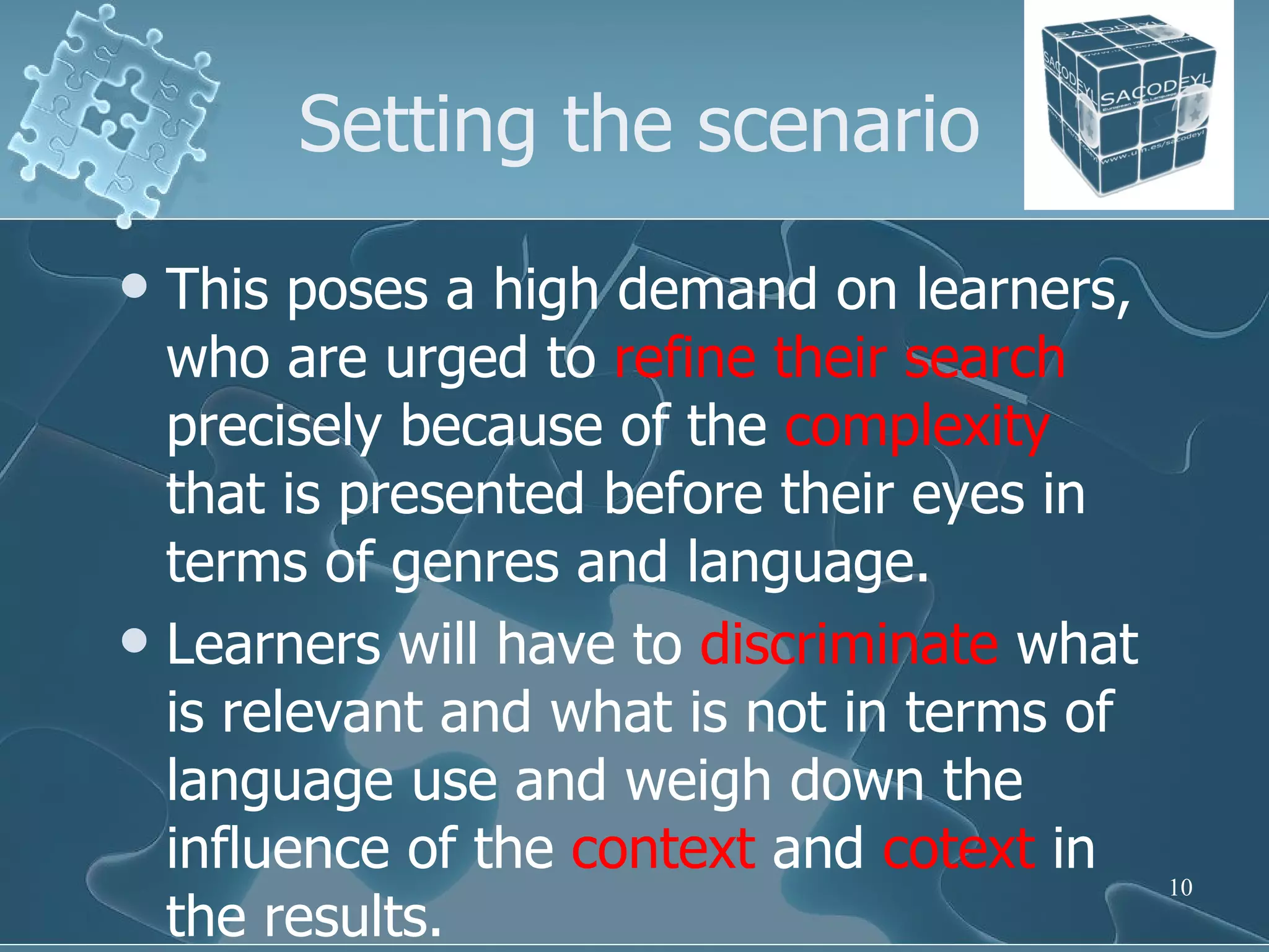 Setting the scenario This poses a high demand on learners, who are urged to  refine their search  precisely because of the  complexity  that is presented before their eyes in terms of genres and language.  Learners will have to  discriminate  what is relevant and what is not in terms of language use and weigh down the influence of the  context  and  cotext  in the results.  