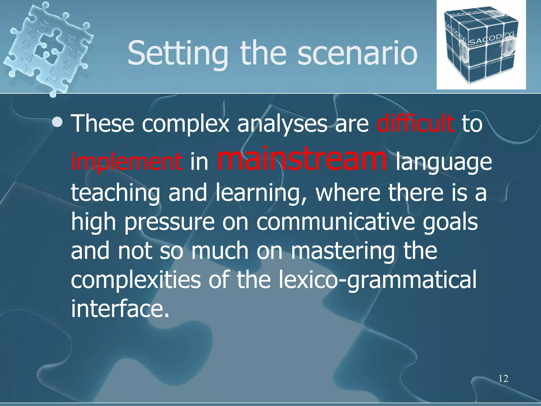 Setting the scenario These complex analyses are  difficult  to  implement  in  mainstream  language teaching and learning, where there is a high pressure on communicative goals and not so much on mastering the complexities of the lexico-grammatical interface.  