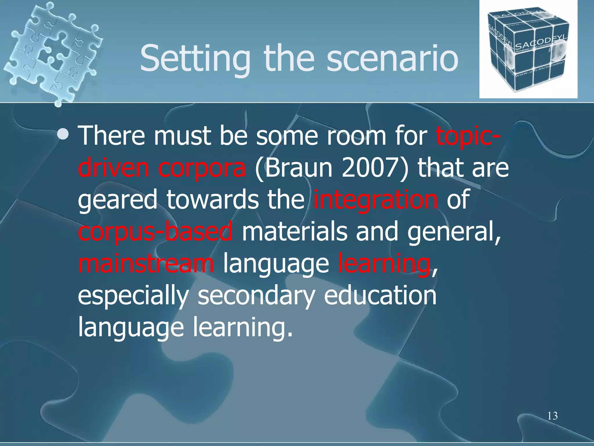 Setting the scenario There must be some room for  topic-driven corpora  (Braun 2007) that are geared towards the  integration  of  corpus-based  materials and general,  mainstream  language  learning , especially secondary education language learning.  