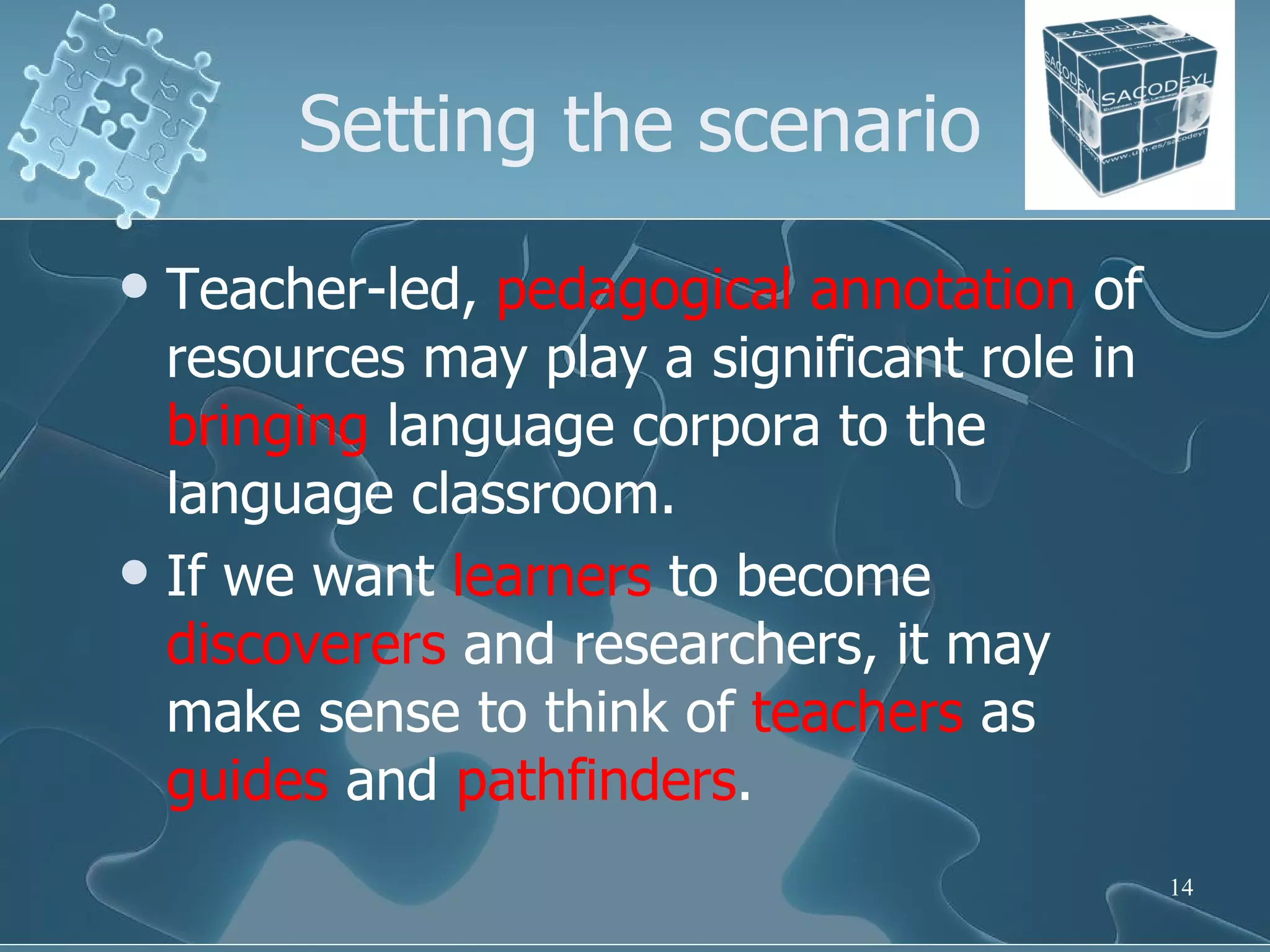 Setting the scenario Teacher-led,  pedagogical   annotation  of resources may play a significant role in  bringing  language corpora to the language classroom. If we want  learners  to become  discoverers  and researchers, it may make sense to think of  teachers  as  guides  and  pathfinders .  