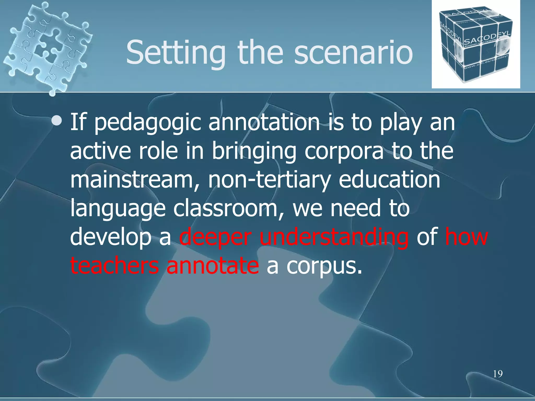 Setting the scenario If pedagogic annotation is to play an active role in bringing corpora to the mainstream, non-tertiary education language classroom, we need to develop a  deeper   understanding  of  how   teachers   annotate  a corpus.  