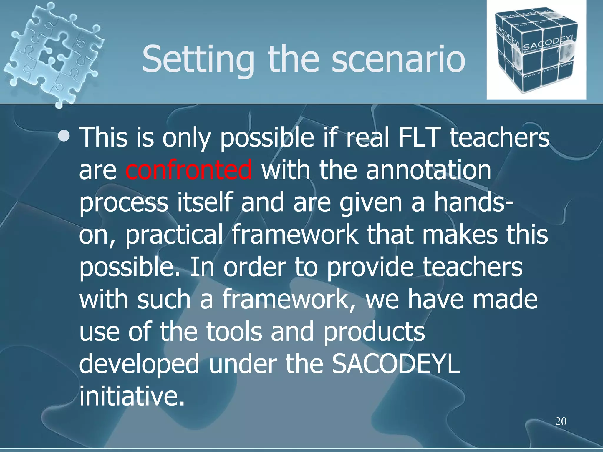 Setting the scenario This is only possible if real FLT teachers are  confronted  with the annotation process itself and are given a hands-on, practical framework that makes this possible. In order to provide teachers with such a framework, we have made use of the tools and products developed under the SACODEYL initiative. 