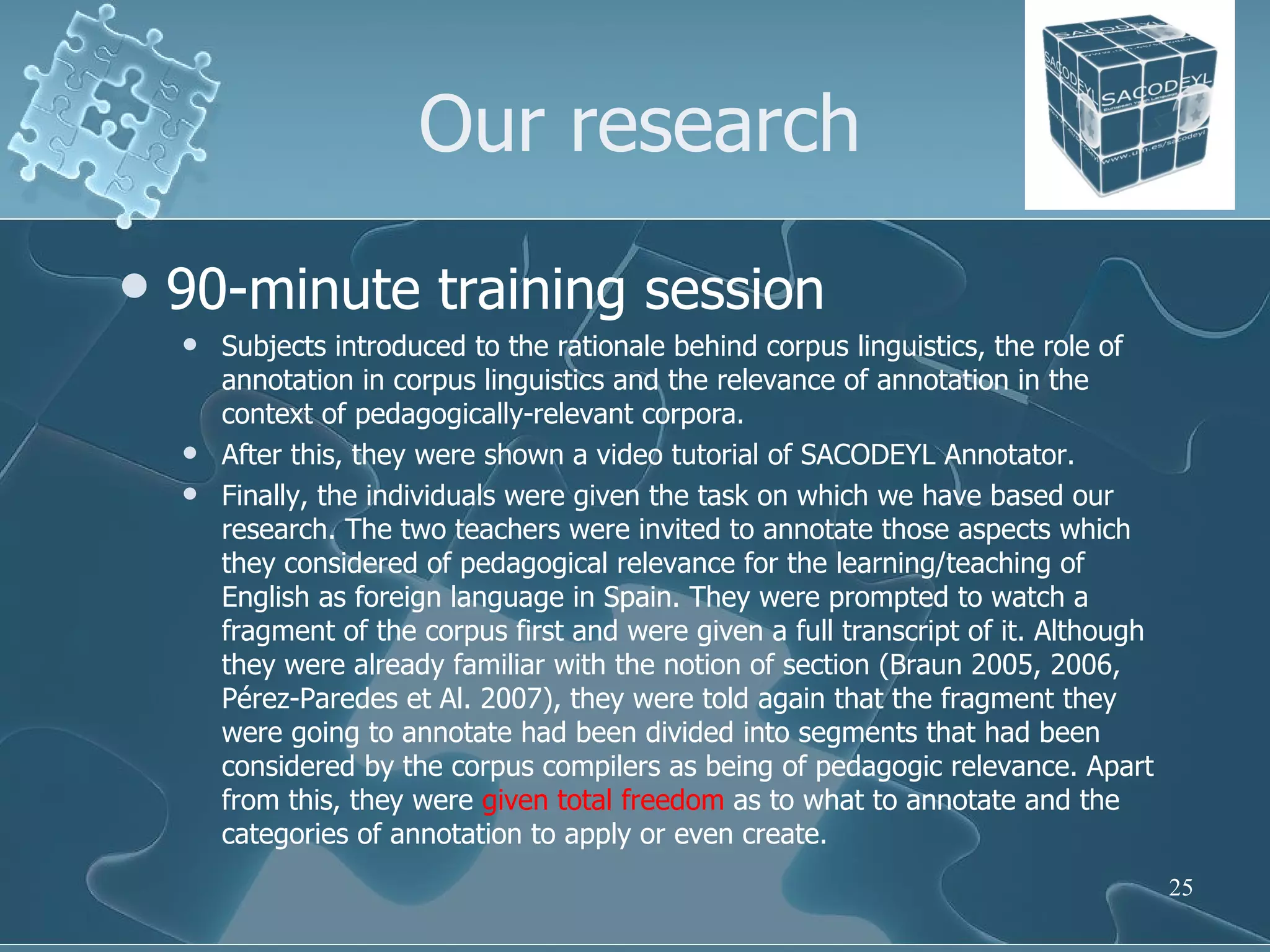 Our research 90-minute training session Subjects introduced to the rationale behind corpus linguistics, the role of annotation in corpus linguistics and the relevance of annotation in the context of pedagogically-relevant corpora. After this, they were shown a video tutorial of SACODEYL Annotator. Finally, the individuals were given the task on which we have based our research. The two teachers were invited to annotate those aspects which they considered of pedagogical relevance for the learning/teaching of English as foreign language in Spain. They were prompted to watch a fragment of the corpus first and were given a full transcript of it. Although they were already familiar with the notion of section (Braun 2005, 2006, Pérez-Paredes et Al. 2007), they were told again that the fragment they were going to annotate had been divided into segments that had been considered by the corpus compilers as being of pedagogic relevance. Apart from this, they were  given total freedom  as to what to annotate and the categories of annotation to apply or even create.  