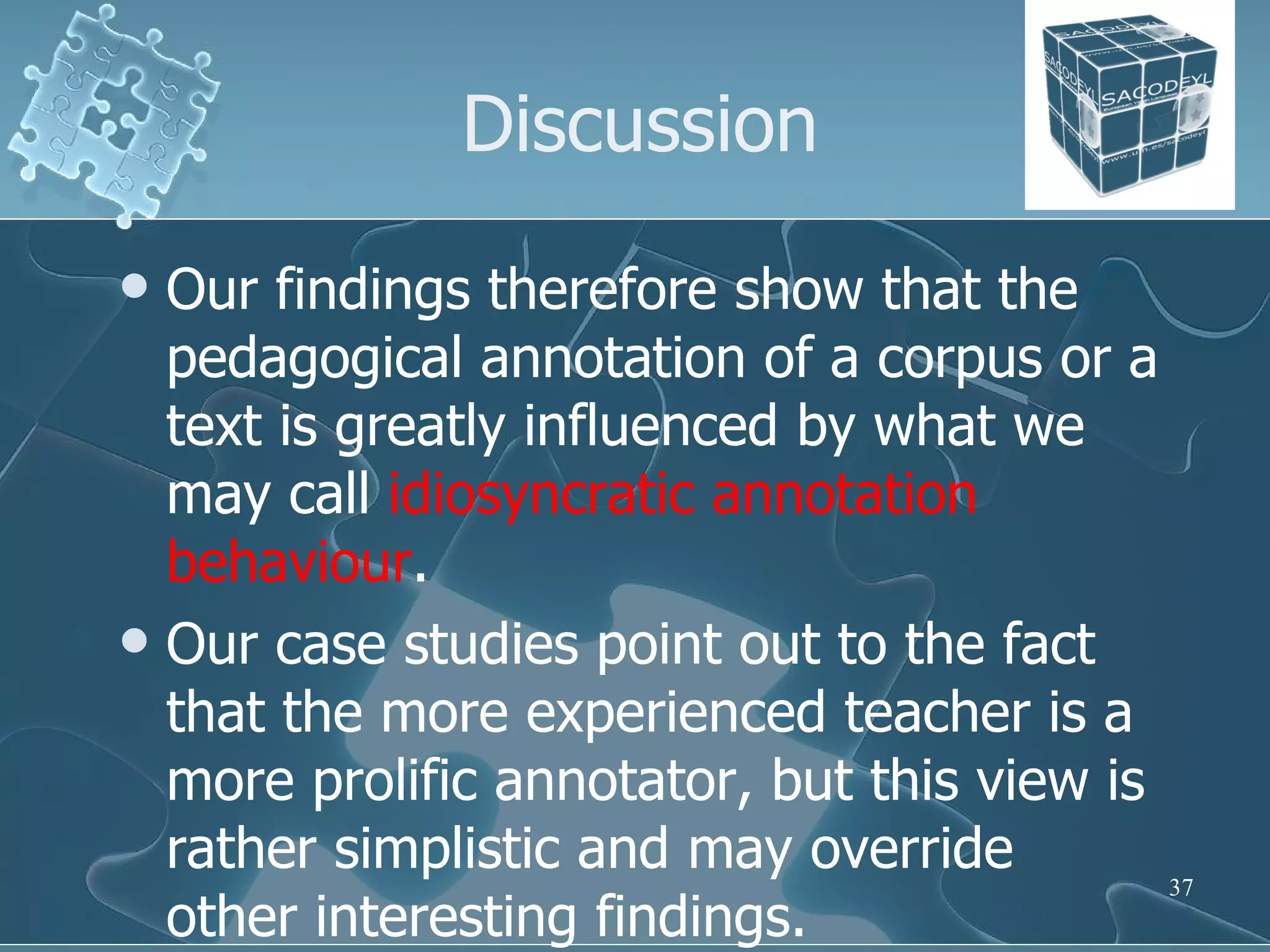 Discussion Our findings therefore show that the pedagogical annotation of a corpus or a text is greatly influenced by what we may call  idiosyncratic annotation behaviour .  Our case studies point out to the fact that the more experienced teacher is a more prolific annotator, but this view is rather simplistic and may override other interesting findings.  