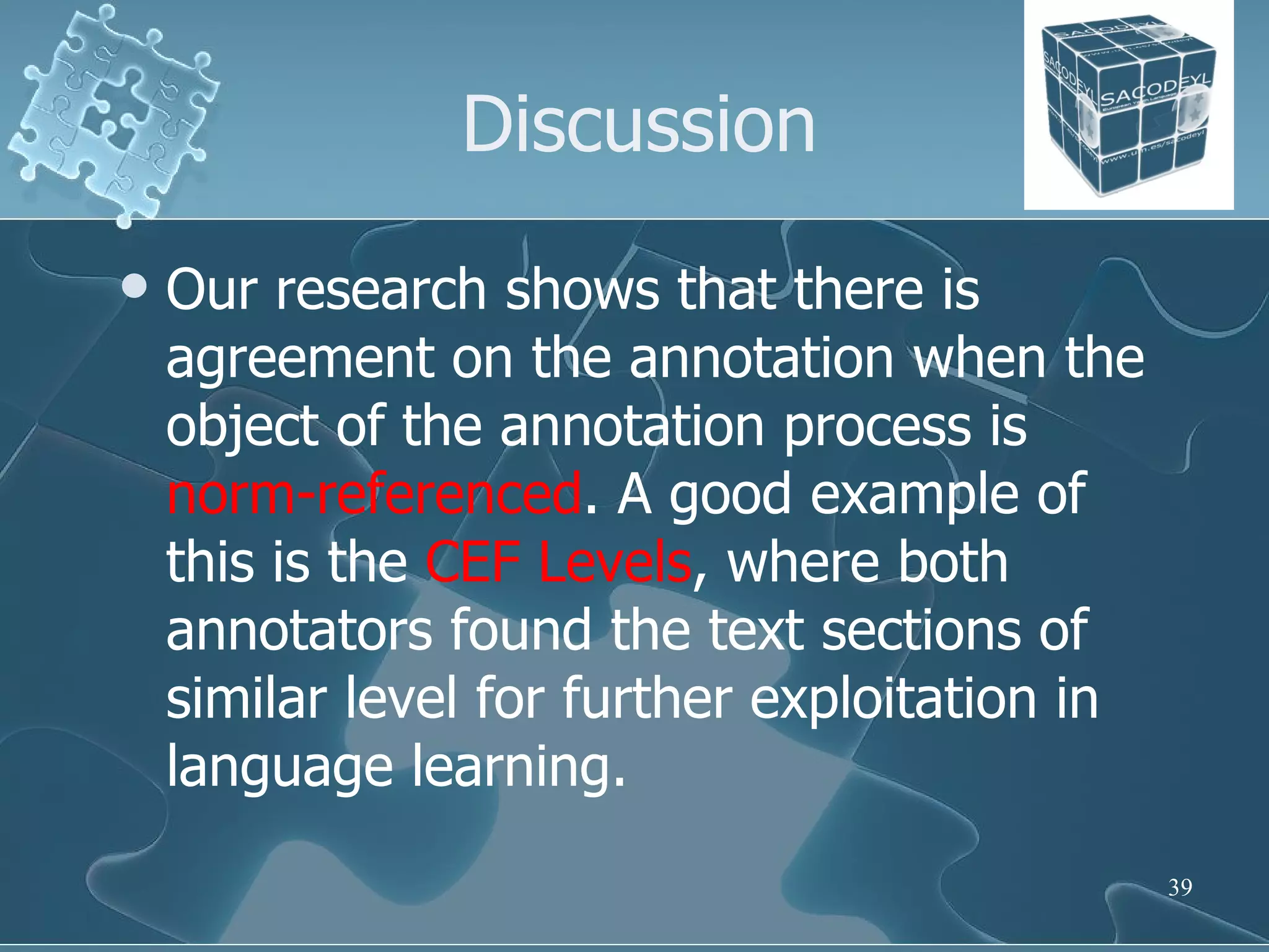 Discussion Our research shows that there is agreement on the annotation when the object of the annotation process is  norm-referenced . A good example of this is the  CEF Levels , where both annotators found the text sections of similar level for further exploitation in language learning.  