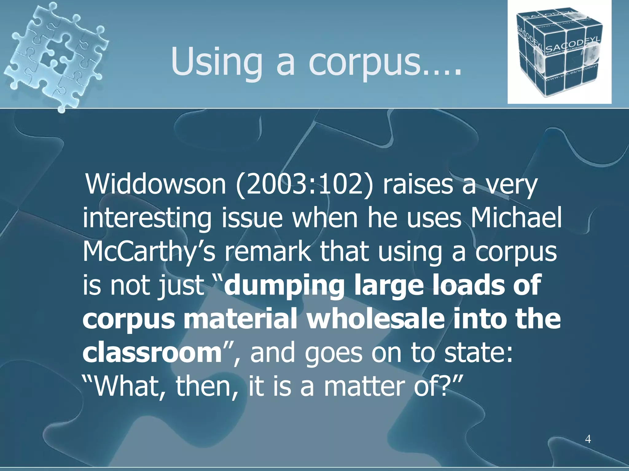 Using a corpus…. Widdowson (2003:102) raises a very interesting issue when he uses Michael McCarthy’s remark that using a corpus is not just “ dumping large loads of corpus material wholesale into the classroom ”, and goes on to state: “What, then, it is a matter of?” 