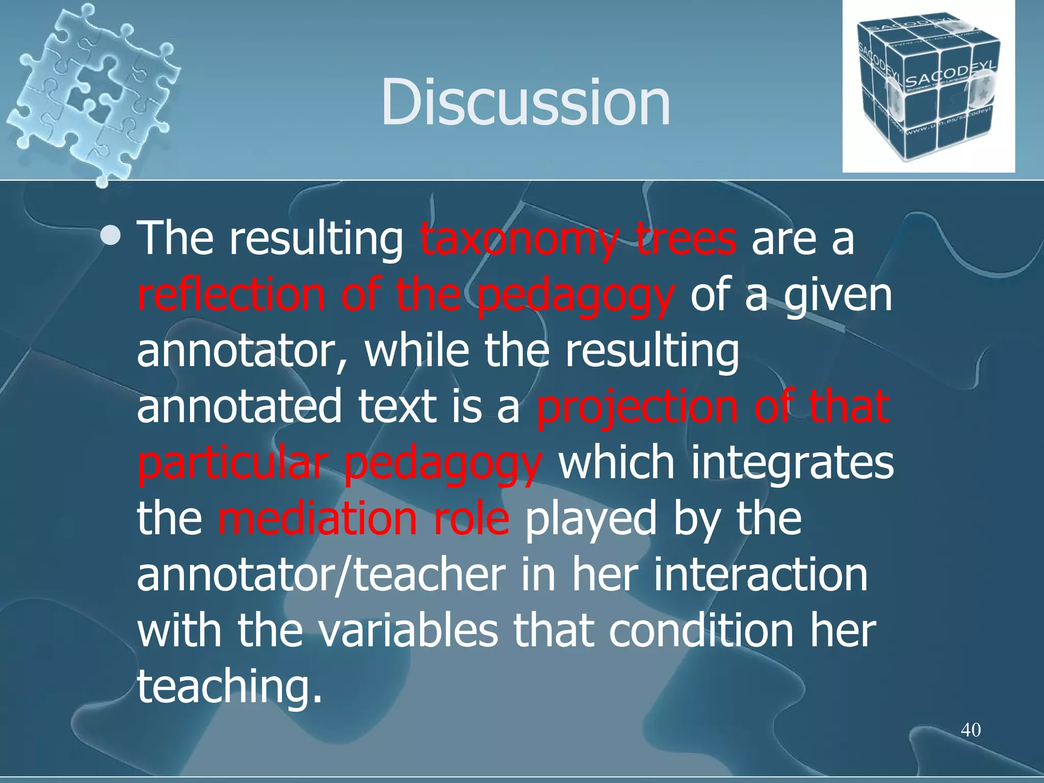 Discussion The resulting  taxonomy   trees  are a  reflection of the pedagogy  of a given annotator, while the resulting annotated text is a  projection of that particular pedagogy  which integrates the  mediation role  played by the annotator/teacher in her interaction with the variables that condition her teaching.  