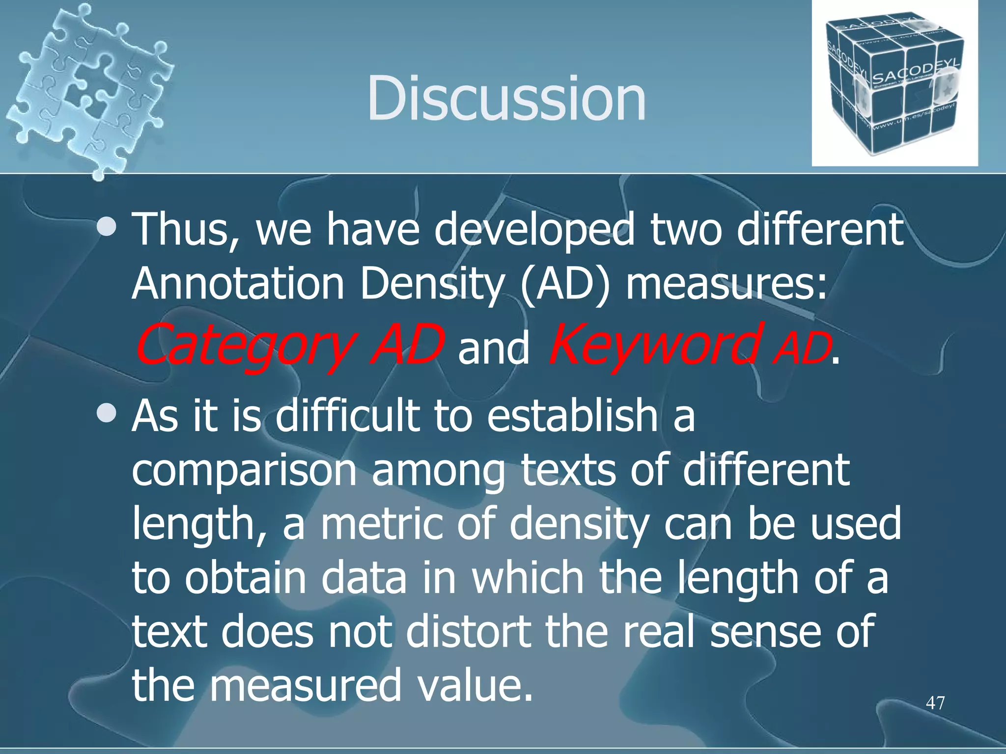 Discussion Thus, we have developed two different Annotation Density (AD) measures:  Category AD   and  Keyword  AD . As it is difficult to establish a comparison among texts of different length, a metric of density can be used to obtain data in which the length of a text does not distort the real sense of the measured value.  