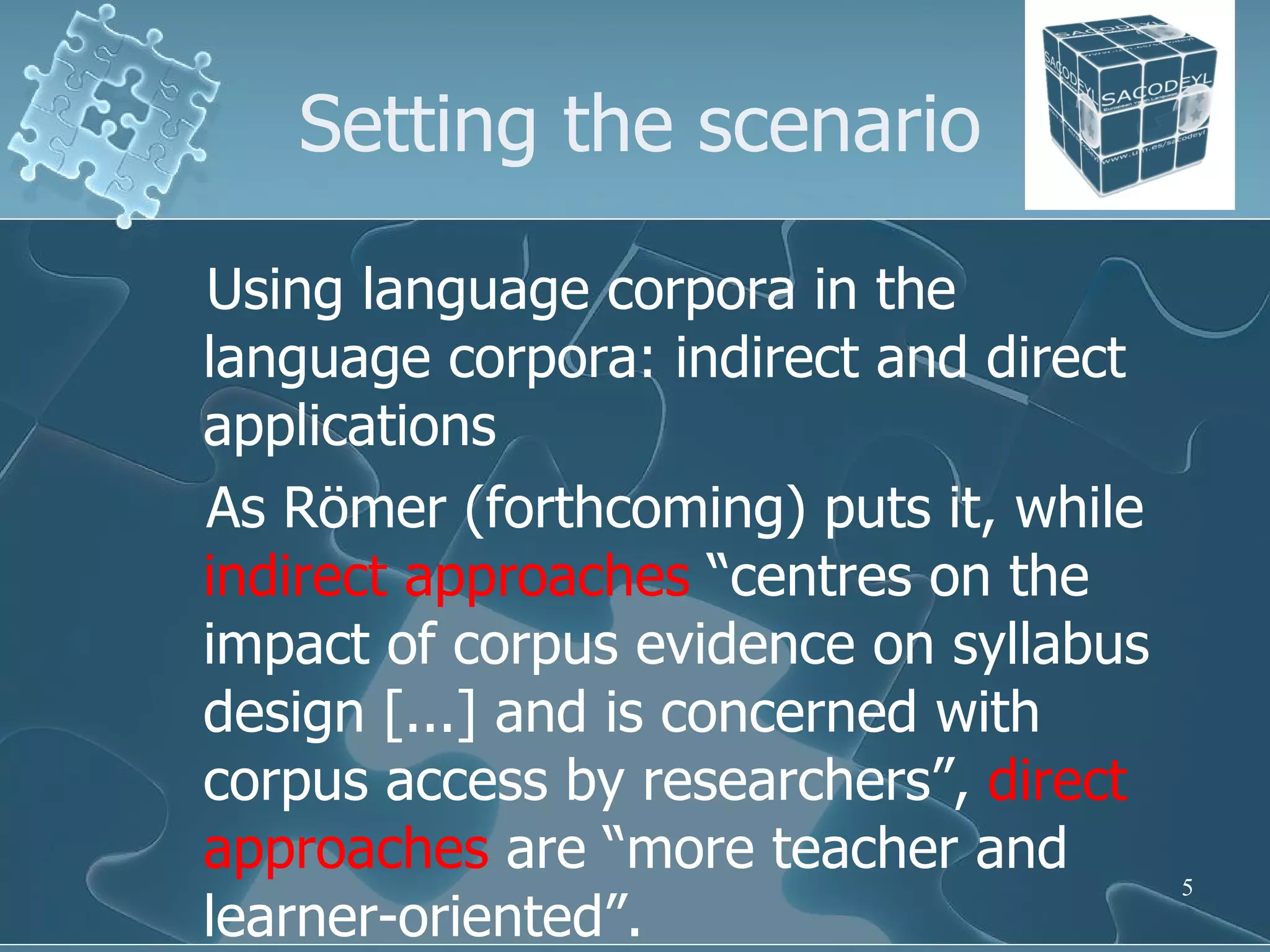 Setting the scenario Using language corpora in the language corpora: indirect and direct applications As Römer (forthcoming) puts it, while  indirect approaches  “centres on the impact of corpus evidence on syllabus design [...] and is concerned with corpus access by researchers”,  direct approaches  are “more teacher and learner-oriented”.  