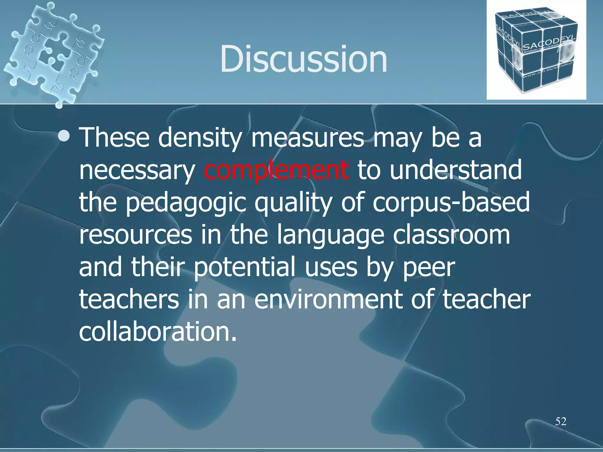 Discussion These density measures may be a necessary  complement  to understand the pedagogic quality of corpus-based resources in the language classroom and their potential uses by peer teachers in an environment of teacher collaboration.  