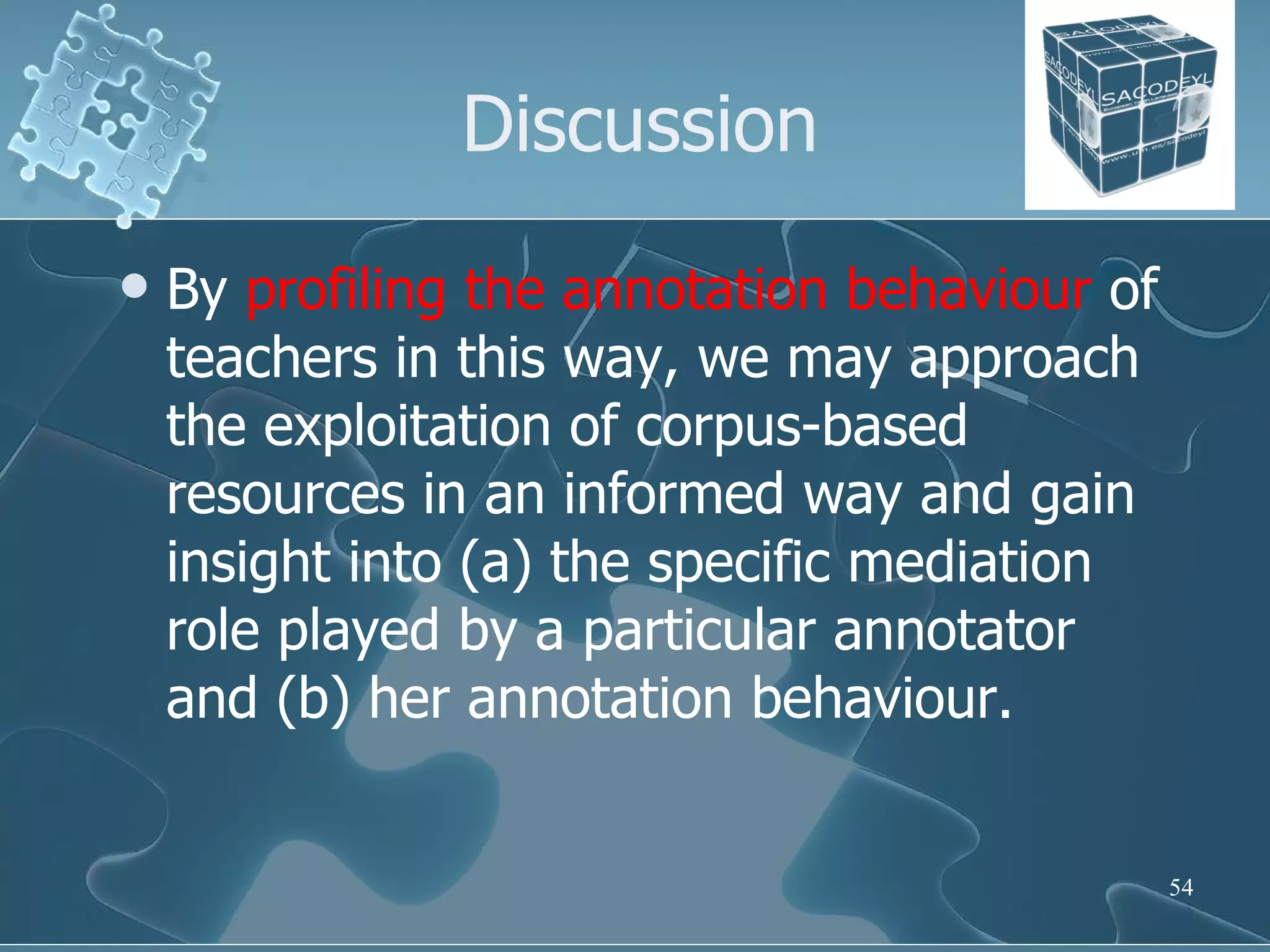 Discussion By  profiling the annotation behaviour  of teachers in this way, we may approach the exploitation of corpus-based resources in an informed way and gain insight into (a) the specific mediation role played by a particular annotator and (b) her annotation behaviour. 