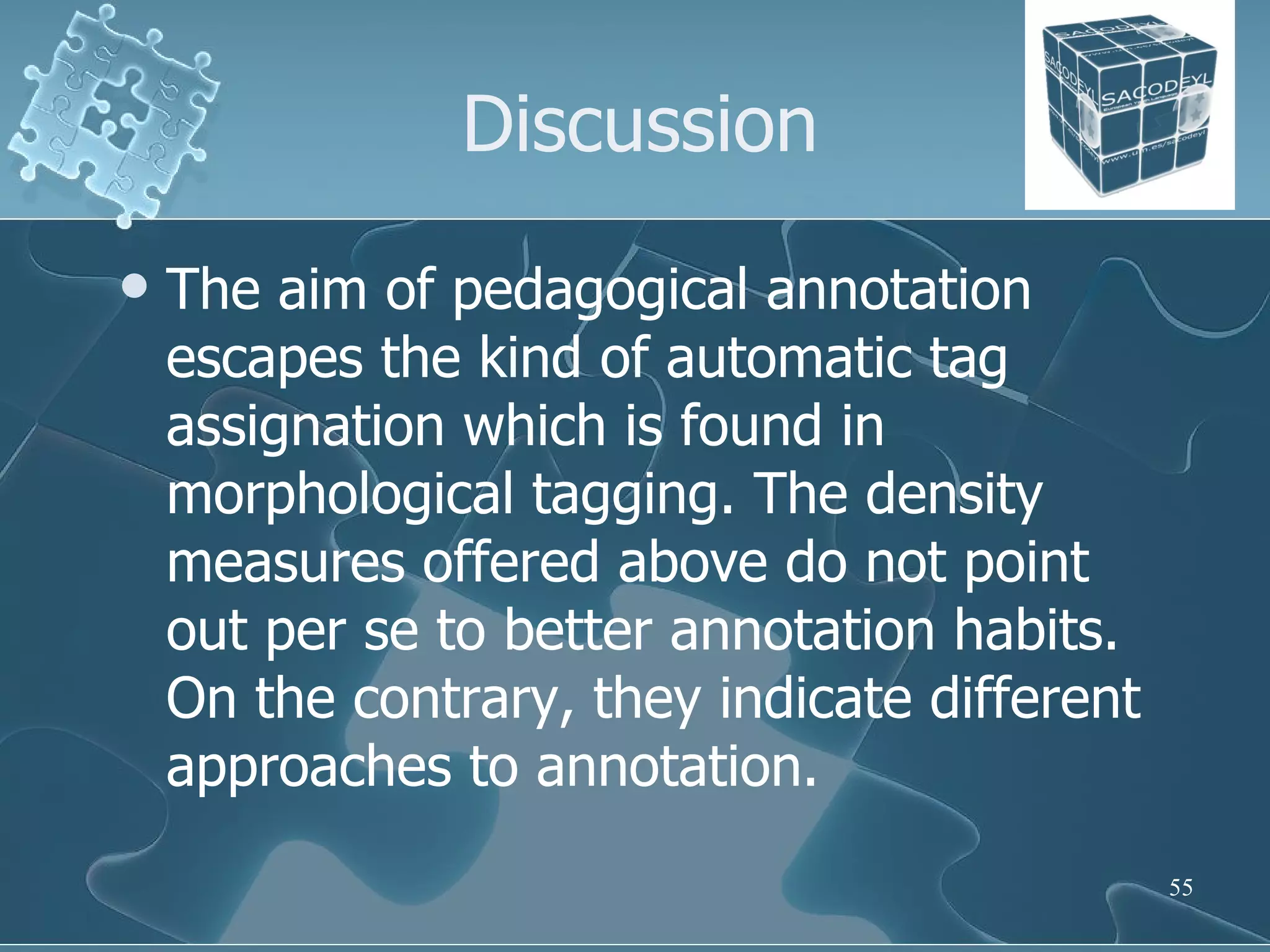 Discussion The aim of pedagogical annotation escapes the kind of automatic tag assignation which is found in morphological tagging. The density measures offered above do not point out per se to better annotation habits. On the contrary, they indicate different approaches to annotation. 