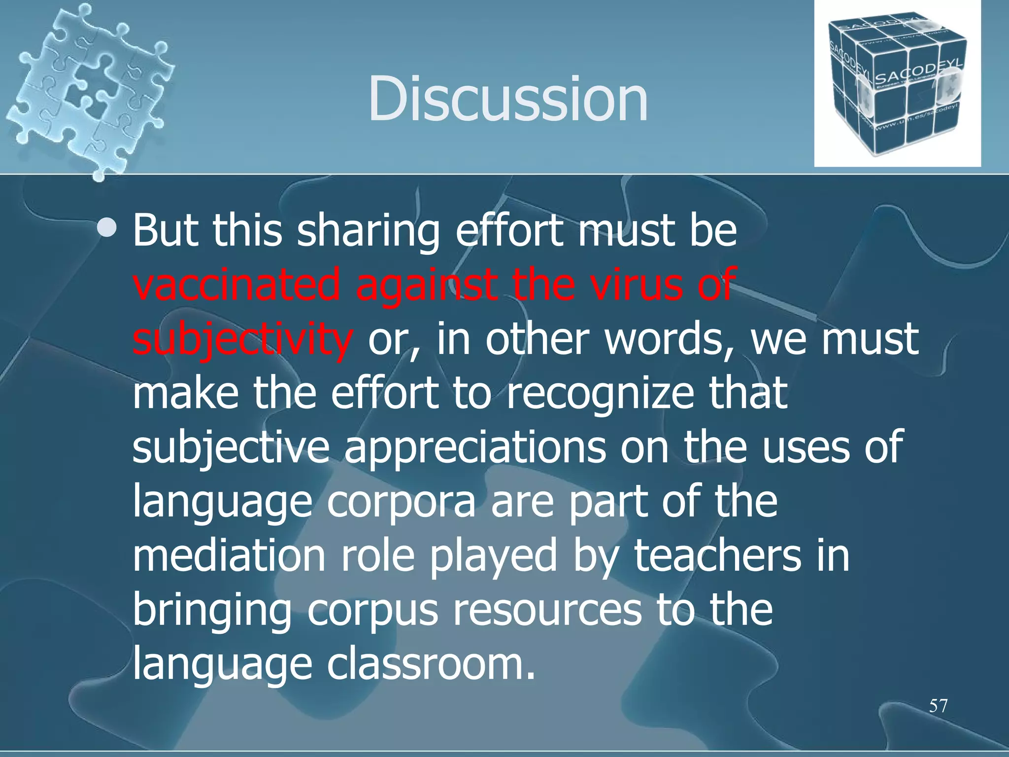Discussion But this sharing effort must be  vaccinated against the virus of subjectivity  or, in other words, we must make the effort to recognize that subjective appreciations on the uses of language corpora are part of the mediation role played by teachers in bringing corpus resources to the language classroom. 