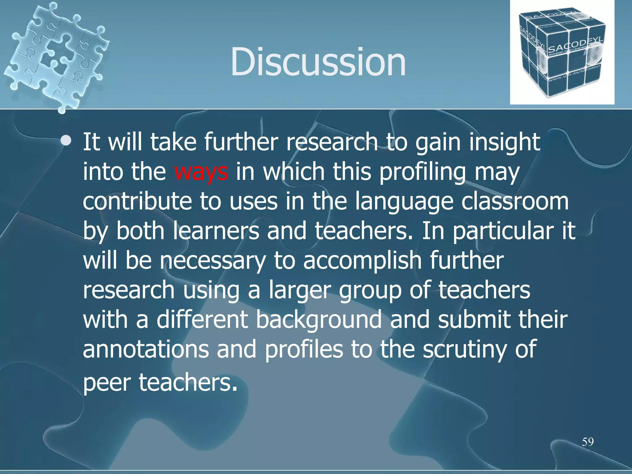 Discussion It will take further research to gain insight into the  ways  in which this profiling may contribute to uses in the language classroom by both learners and teachers. In particular it will be necessary to accomplish further research using a larger group of teachers with a different background and submit their annotations and profiles to the scrutiny of peer teachers . 
