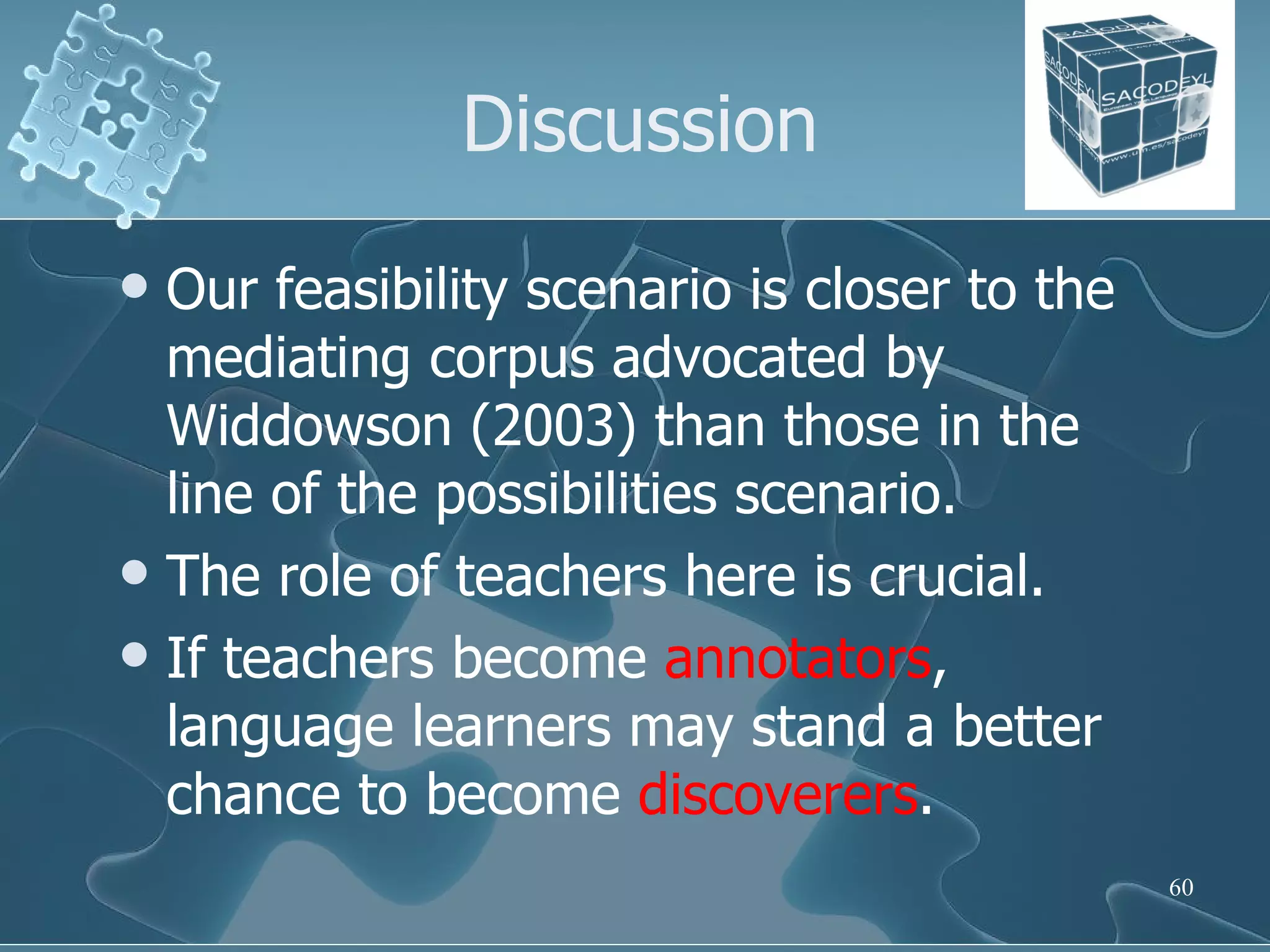 Discussion Our feasibility scenario is closer to the mediating corpus advocated by Widdowson (2003) than those in the line of the possibilities scenario.  The role of teachers here is crucial.  If teachers become  annotators , language learners may stand a better chance to become  discoverers . 