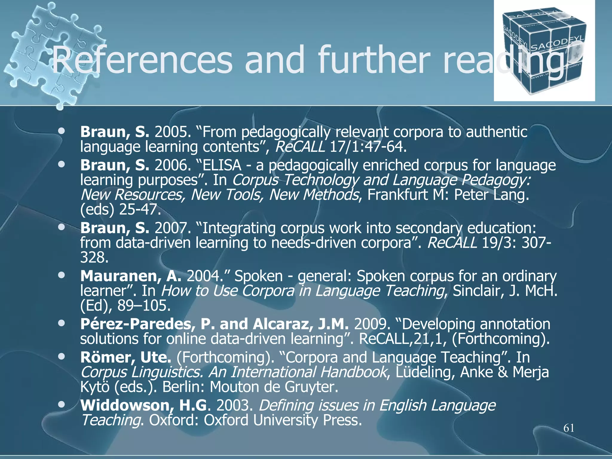 References and further reading Braun, S.  2005. “From pedagogically relevant corpora to authentic language learning contents”,  ReCALL  17/1:47-64. Braun, S.  2006. “ELISA - a pedagogically enriched corpus for language learning purposes”. In  Corpus Technology and Language Pedagogy: New Resources, New Tools, New Methods , Frankfurt M: Peter Lang.  (eds) 25-47. Braun, S.  2007. “Integrating corpus work into secondary education: from data-driven learning to needs-driven corpora”.  ReCALL  19/3: 307-328. Mauranen, A.  2004.” Spoken - general: Spoken corpus for an ordinary learner”. In  How to Use Corpora in Language Teaching , Sinclair, J. McH. (Ed), 89–105. Pérez-Paredes, P. and Alcaraz, J.M.  2009. “Developing annotation solutions for online data-driven learning”. ReCALL,21,1, (Forthcoming). Römer, Ute.  (Forthcoming). “Corpora and Language Teaching”. In  Corpus Linguistics. An International Handbook , Lüdeling, Anke & Merja Kytö (eds.). Berlin: Mouton de Gruyter. Widdowson, H.G . 2003.  Defining issues in English Language Teaching . Oxford: Oxford University Press. 