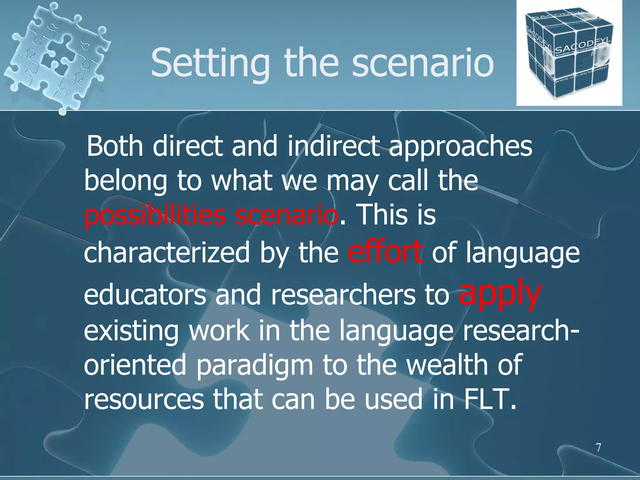 Setting the scenario Both direct and indirect approaches belong to what we may call the  possibilities scenario . This is characterized by the  effort  of language educators and researchers to  apply  existing work in the language research-oriented paradigm to the wealth of resources that can be used in FLT.  