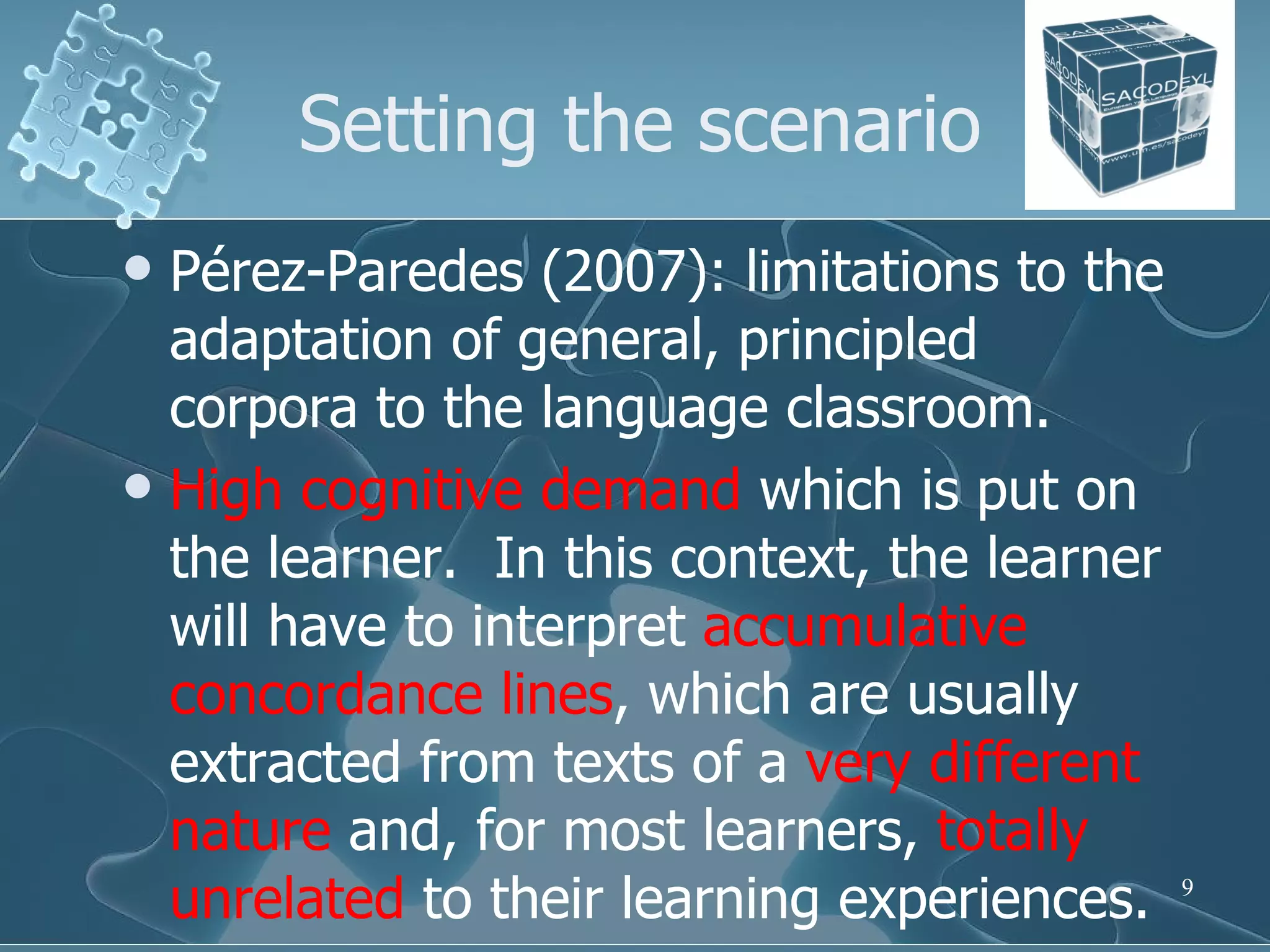 Setting the scenario Pérez-Paredes (2007): limitations to the adaptation of general, principled corpora to the language classroom. High cognitive demand  which is put on the learner.  In this context, the learner will have to interpret  accumulative concordance lines , which are usually extracted from texts of a  very different nature  and, for most learners,  totally unrelated  to their learning experiences.  
