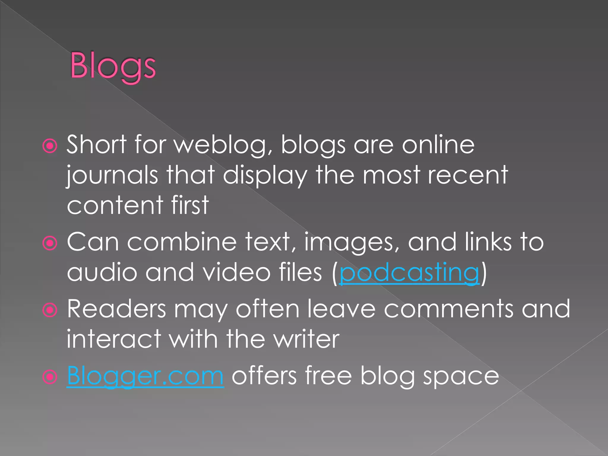  Short for weblog, blogs are online
  journals that display the most recent
  content first
 Can combine text, images, and links to
  audio and video files (podcasting)
 Readers may often leave comments and
  interact with the writer
 Blogger.com offers free blog space
 