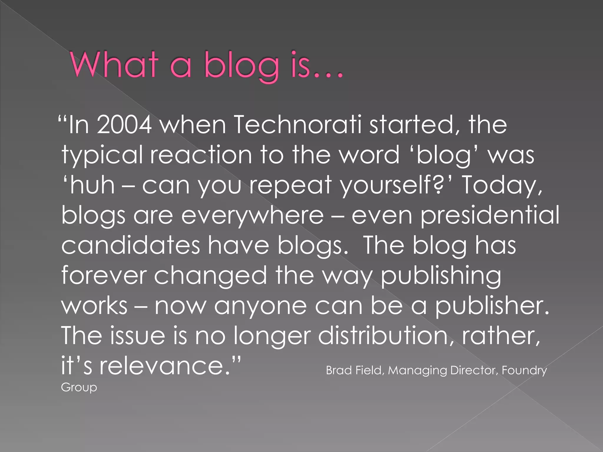 “In 2004 when Technorati started, the
typical reaction to the word „blog‟ was
„huh – can you repeat yourself?‟ Today,
blogs are everywhere – even presidential
candidates have blogs. The blog has
forever changed the way publishing
works – now anyone can be a publisher.
The issue is no longer distribution, rather,
it‟s relevance.”       Brad Field, Managing Director, Foundry
Group
 