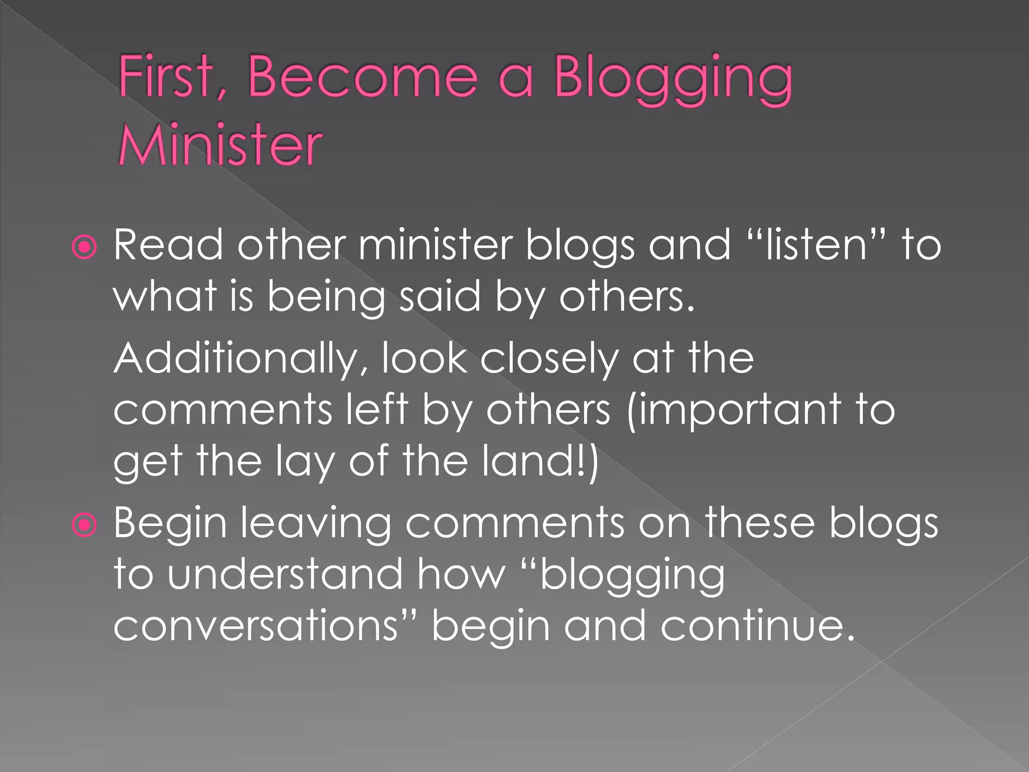  Read other minister blogs and “listen” to
  what is being said by others.
  Additionally, look closely at the
  comments left by others (important to
  get the lay of the land!)
 Begin leaving comments on these blogs
  to understand how “blogging
  conversations” begin and continue.
 