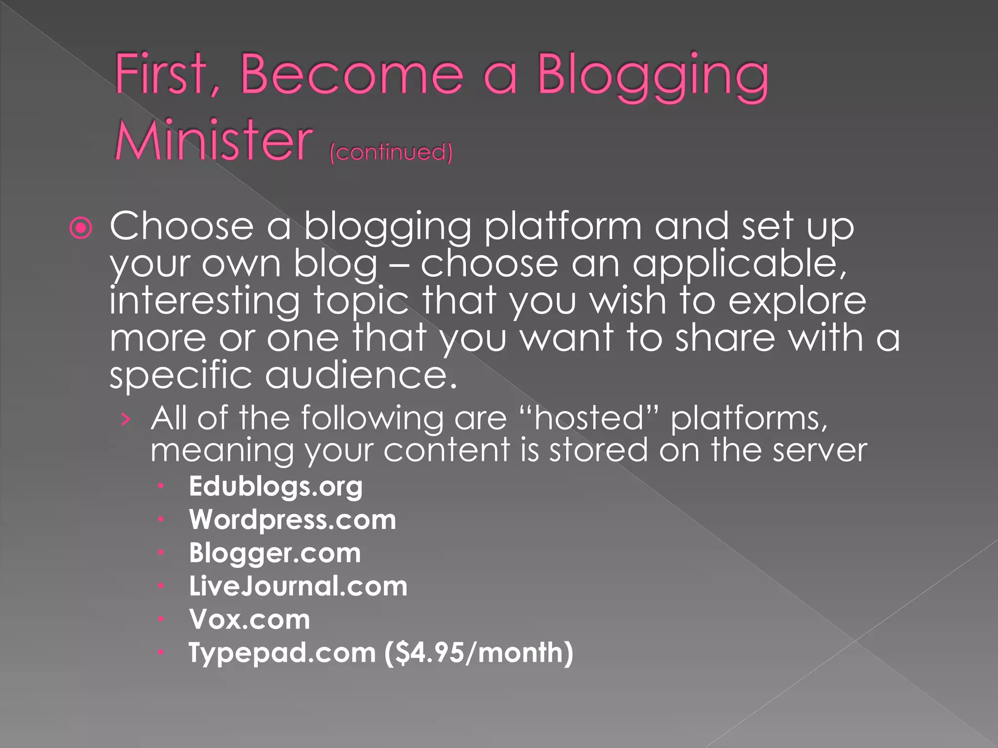    Choose a blogging platform and set up
    your own blog – choose an applicable,
    interesting topic that you wish to explore
    more or one that you want to share with a
    specific audience.
    › All of the following are “hosted” platforms,
      meaning your content is stored on the server
         Edublogs.org
         Wordpress.com
         Blogger.com
         LiveJournal.com
         Vox.com
         Typepad.com ($4.95/month)
 