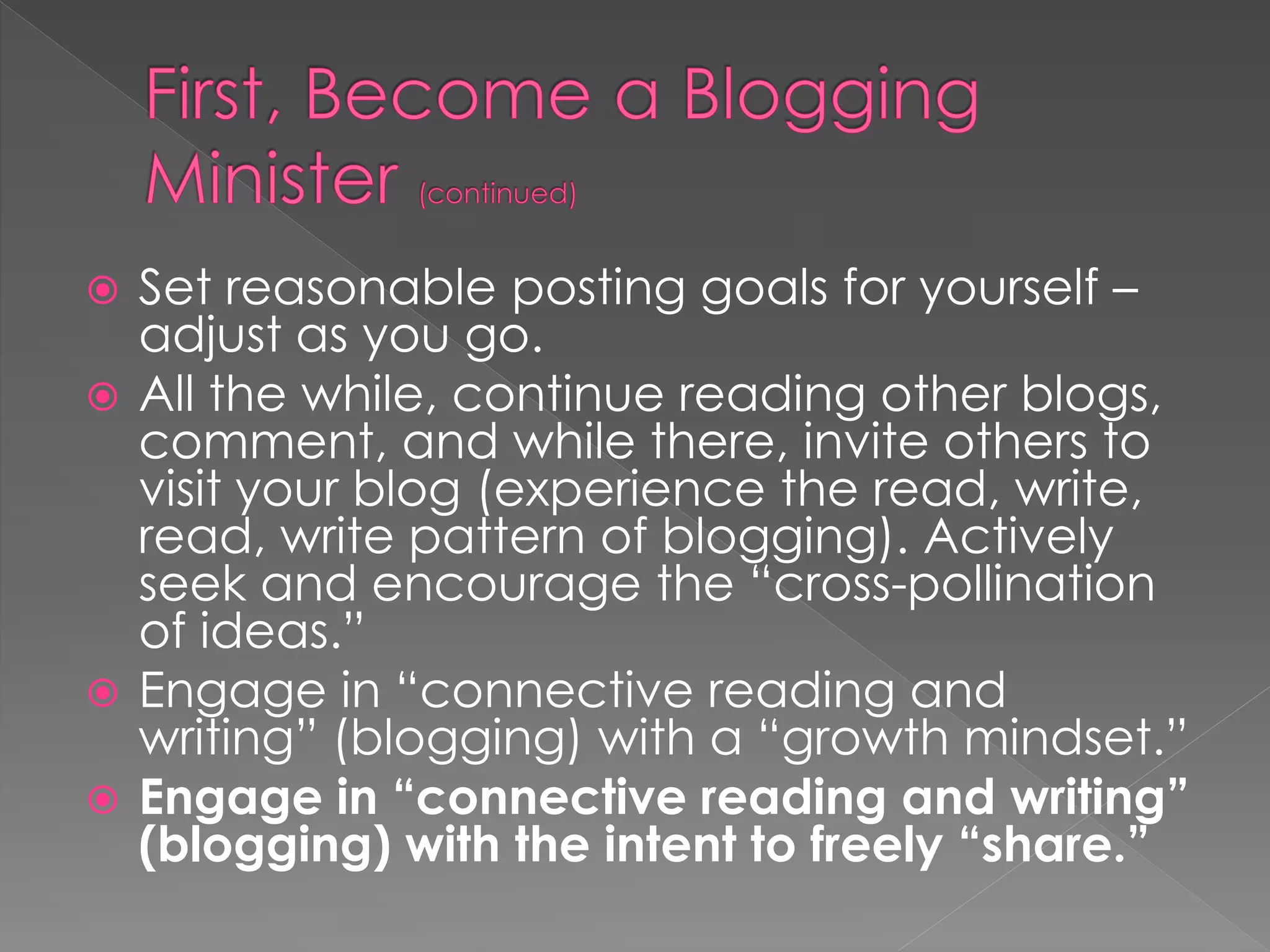  Set reasonable posting goals for yourself –
  adjust as you go.
 All the while, continue reading other blogs,
  comment, and while there, invite others to
  visit your blog (experience the read, write,
  read, write pattern of blogging). Actively
  seek and encourage the “cross-pollination
  of ideas.”
 Engage in “connective reading and
  writing” (blogging) with a “growth mindset.”
 Engage in “connective reading and writing”
  (blogging) with the intent to freely “share.”
 