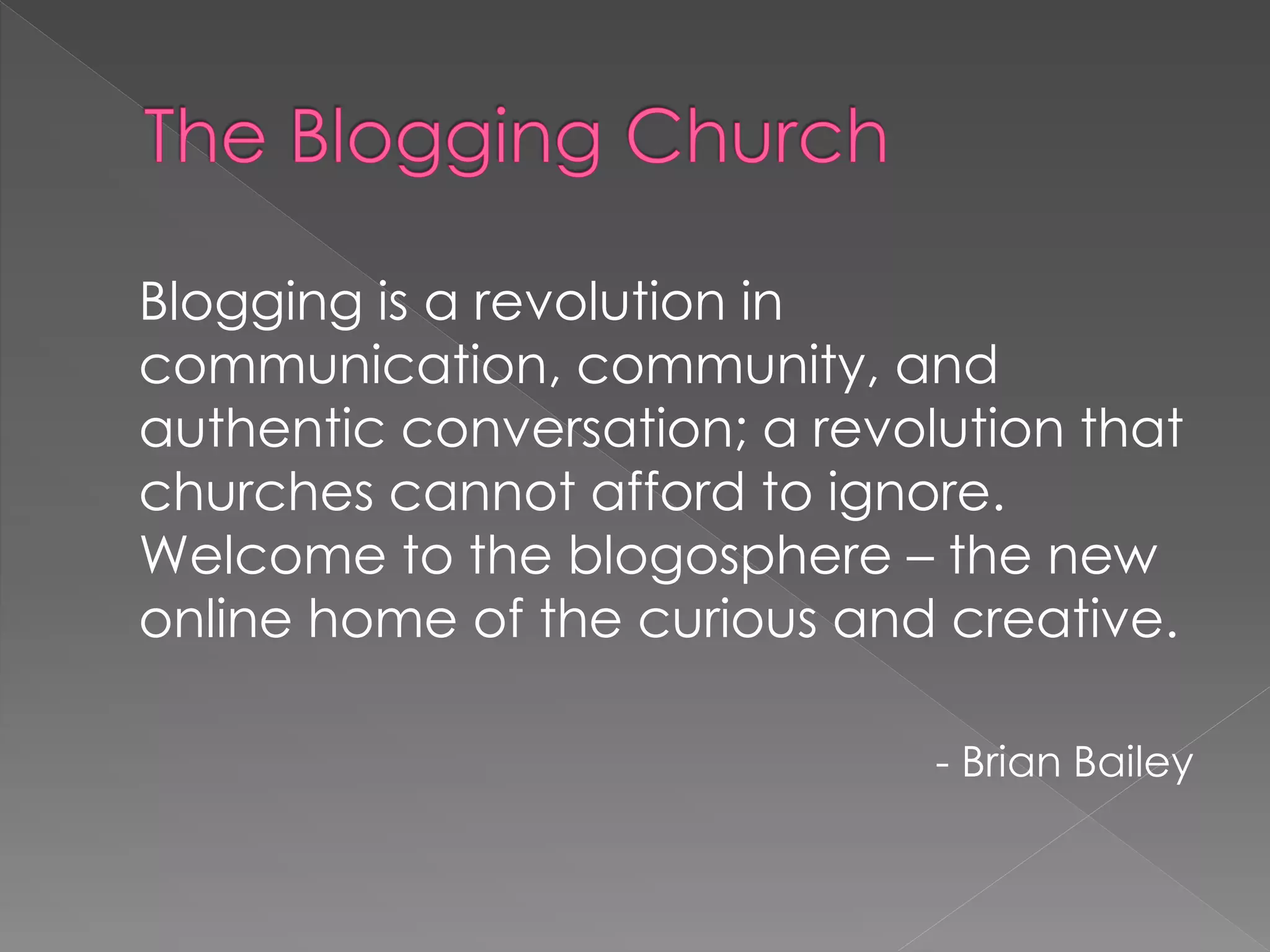 Blogging is a revolution in
communication, community, and
authentic conversation; a revolution that
churches cannot afford to ignore.
Welcome to the blogosphere – the new
online home of the curious and creative.

                               - Brian Bailey
 