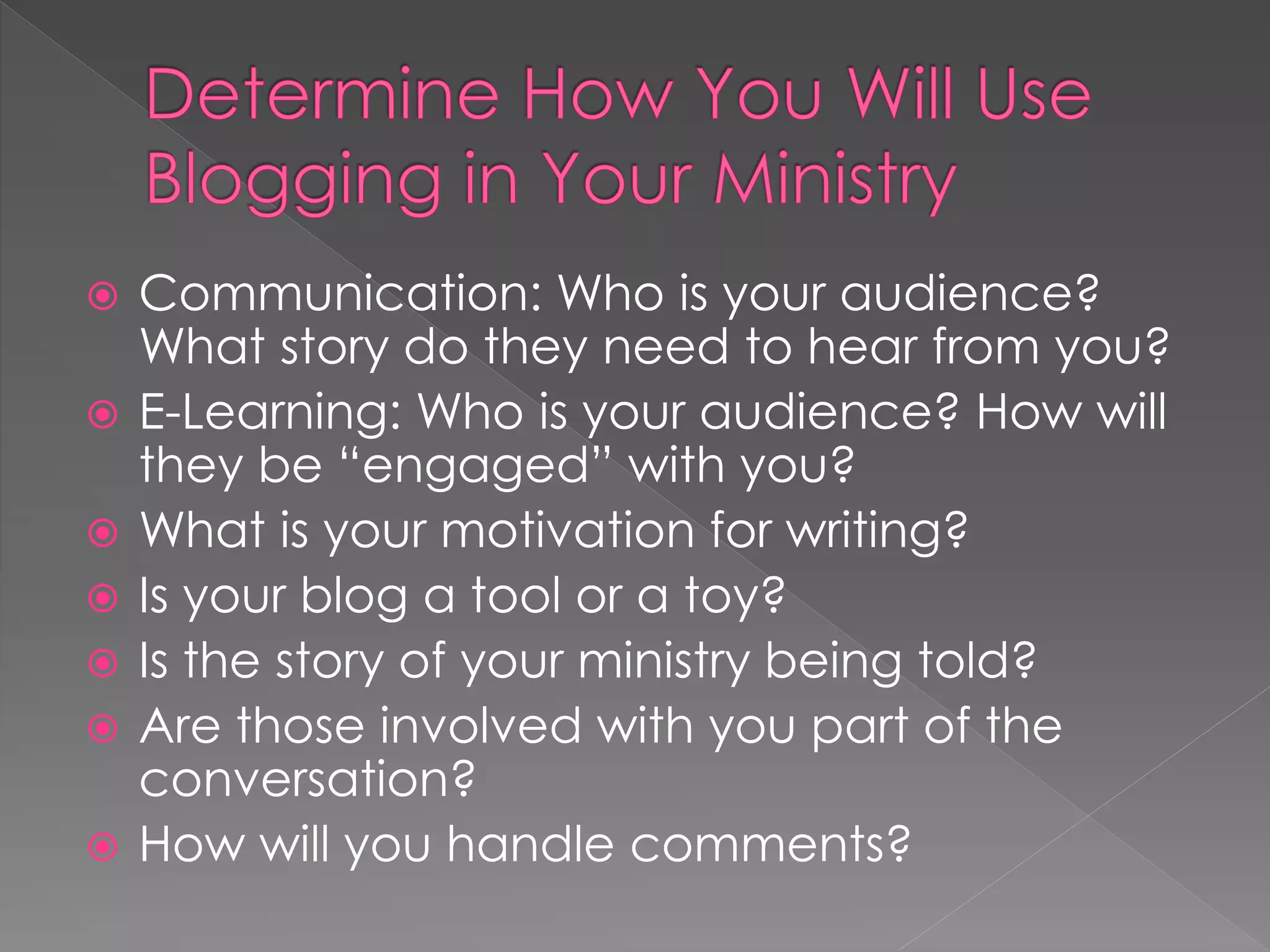    Communication: Who is your audience?
    What story do they need to hear from you?
   E-Learning: Who is your audience? How will
    they be “engaged” with you?
   What is your motivation for writing?
   Is your blog a tool or a toy?
   Is the story of your ministry being told?
   Are those involved with you part of the
    conversation?
   How will you handle comments?
 