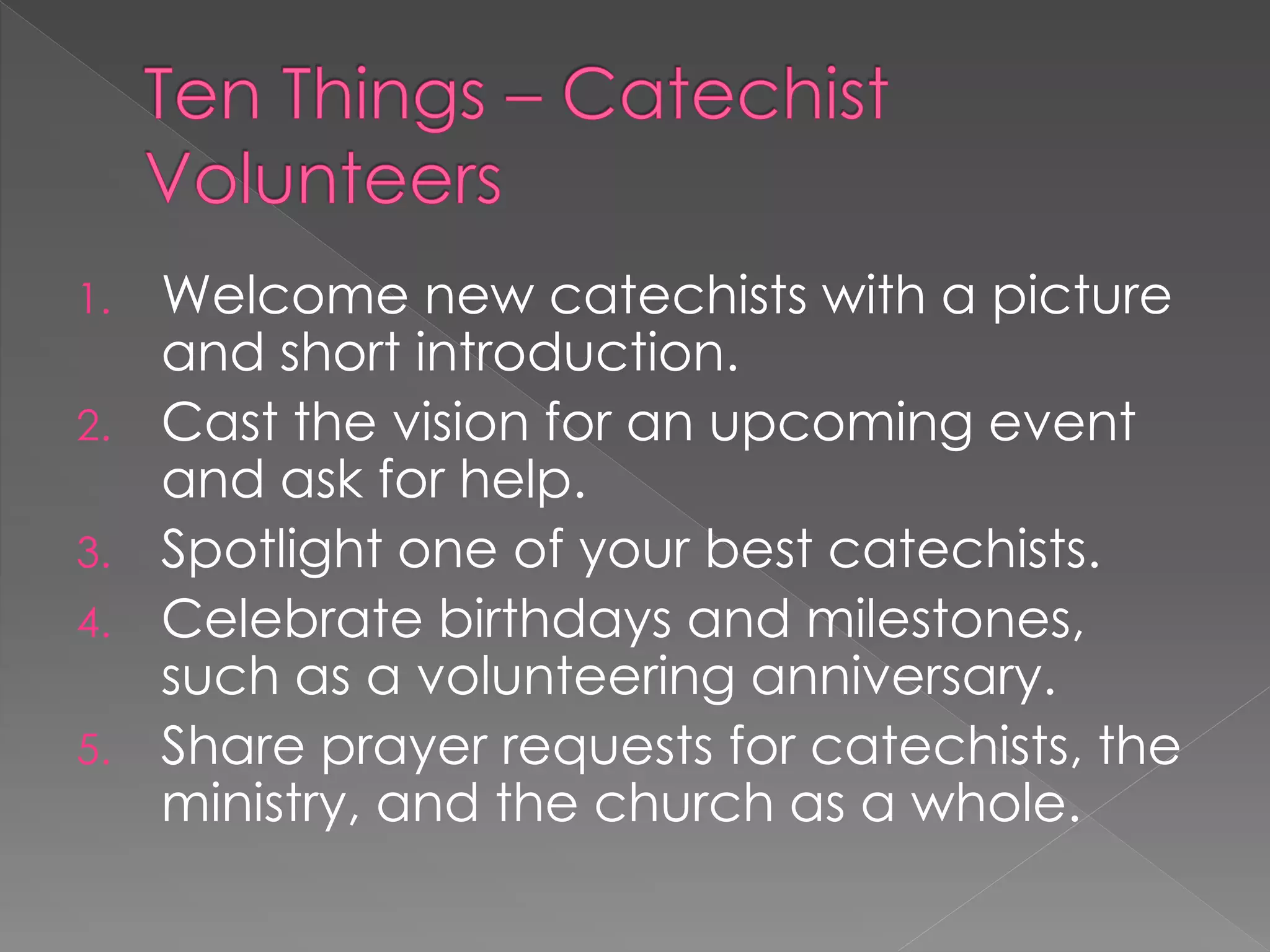 1. Welcome new catechists with a picture
   and short introduction.
2. Cast the vision for an upcoming event
   and ask for help.
3. Spotlight one of your best catechists.
4. Celebrate birthdays and milestones,
   such as a volunteering anniversary.
5. Share prayer requests for catechists, the
   ministry, and the church as a whole.
 