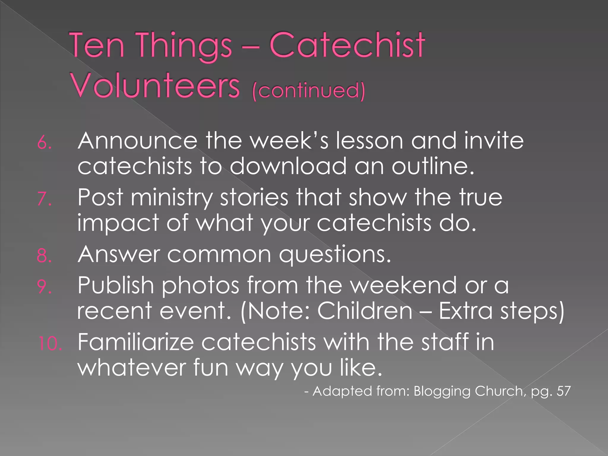 6.  Announce the week‟s lesson and invite
    catechists to download an outline.
7. Post ministry stories that show the true
    impact of what your catechists do.
8. Answer common questions.
9. Publish photos from the weekend or a
    recent event. (Note: Children – Extra steps)
10. Familiarize catechists with the staff in
    whatever fun way you like.
                        - Adapted from: Blogging Church, pg. 57
 