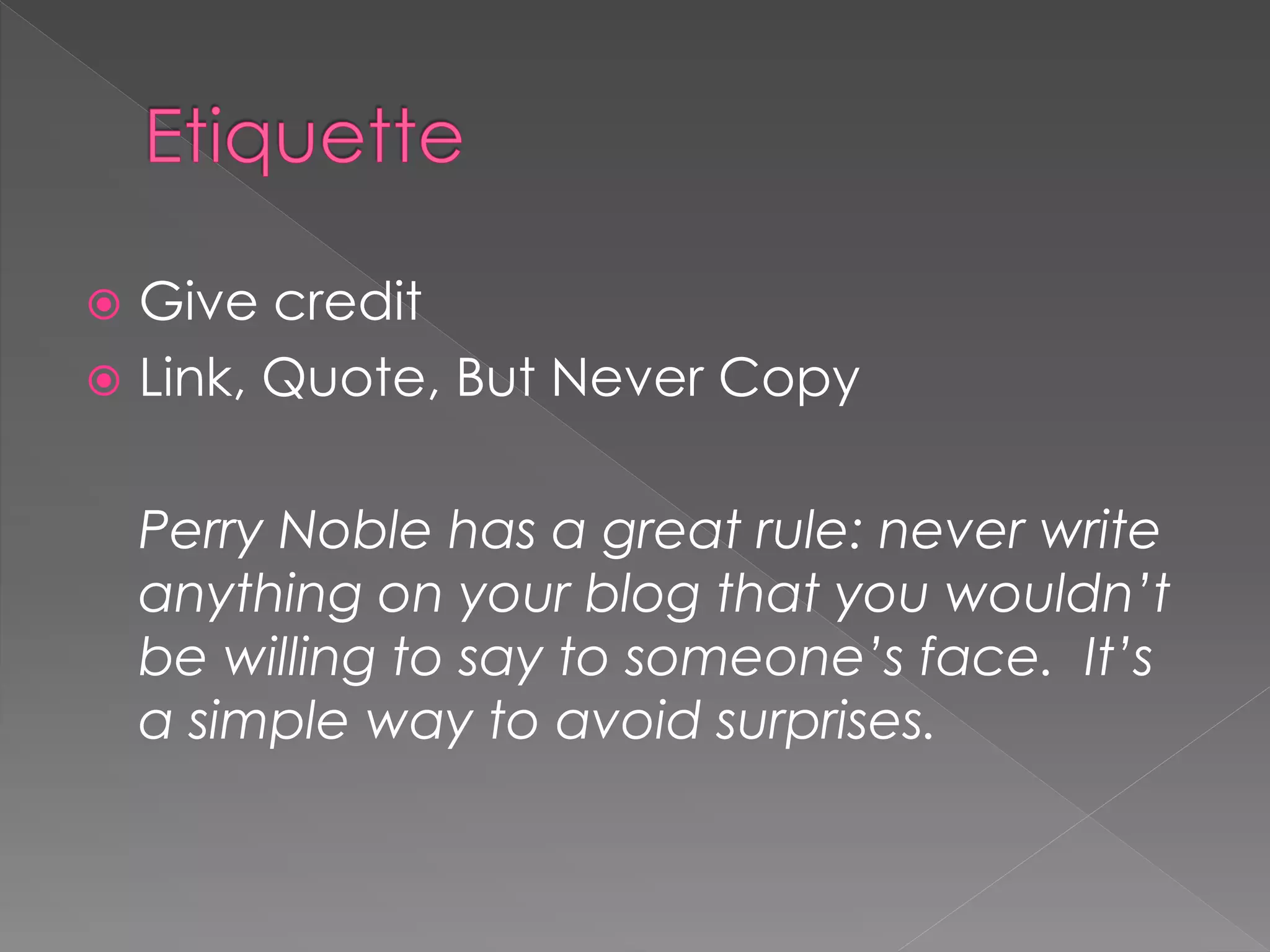  Give credit
 Link, Quote, But Never Copy


    Perry Noble has a great rule: never write
    anything on your blog that you wouldn’t
    be willing to say to someone’s face. It’s
    a simple way to avoid surprises.
 