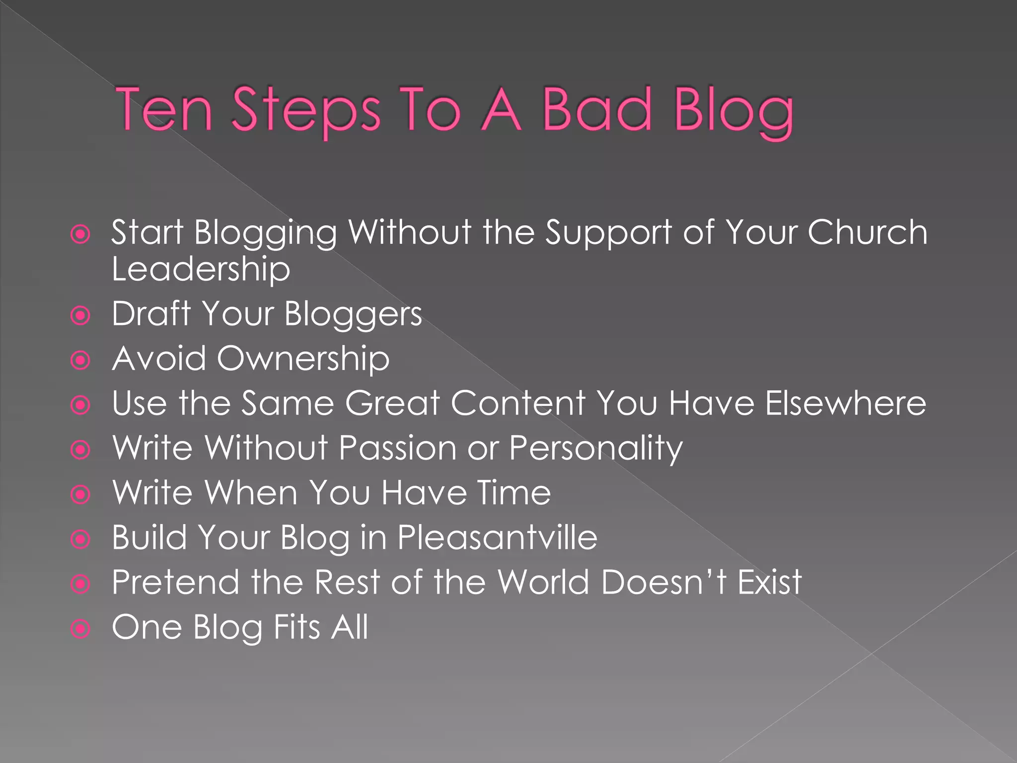  Start Blogging Without the Support of Your Church
  Leadership
 Draft Your Bloggers
 Avoid Ownership
 Use the Same Great Content You Have Elsewhere
 Write Without Passion or Personality
 Write When You Have Time
 Build Your Blog in Pleasantville
 Pretend the Rest of the World Doesn‟t Exist
 One Blog Fits All
 