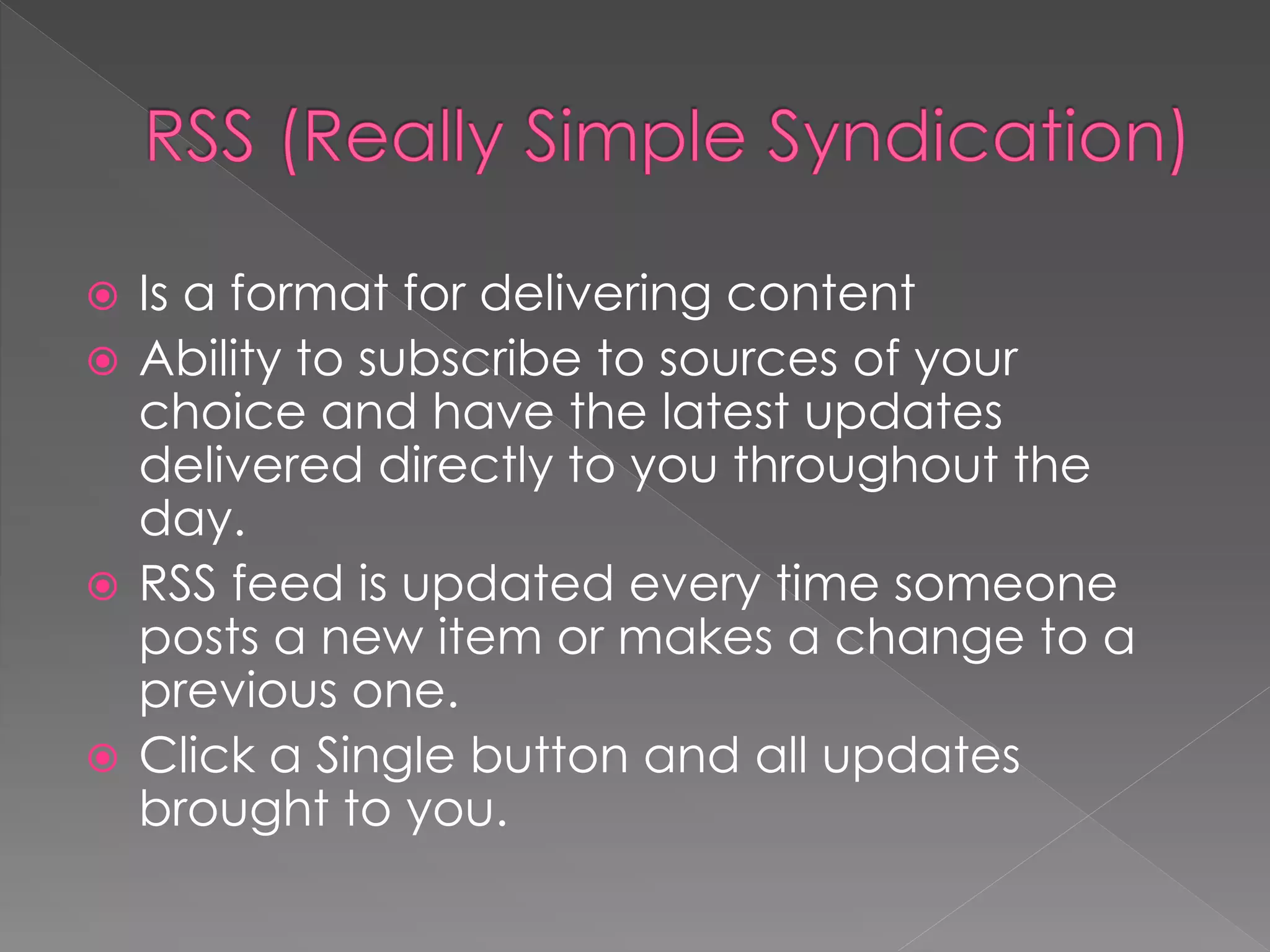  Is a format for delivering content
 Ability to subscribe to sources of your
  choice and have the latest updates
  delivered directly to you throughout the
  day.
 RSS feed is updated every time someone
  posts a new item or makes a change to a
  previous one.
 Click a Single button and all updates
  brought to you.
 